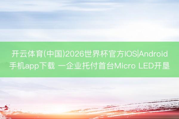 开云体育(中国)2026世界杯官方IOS|Android手机app下载 一企业托付首台Micro LED开垦