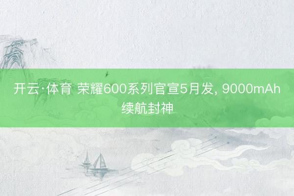 开云·体育 荣耀600系列官宣5月发， 9000mAh续航封神