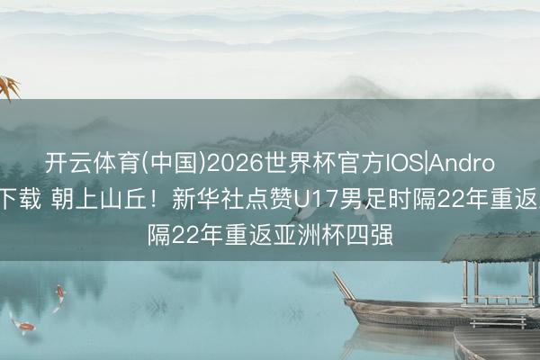 开云体育(中国)2026世界杯官方IOS|Android手机app下载 朝上山丘！新华社点赞U17男足时隔22年重返亚洲杯四强