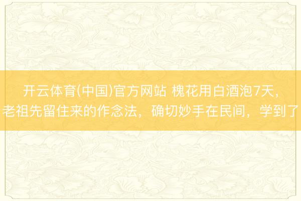 开云体育(中国)官方网站 槐花用白酒泡7天，老祖先留住来的作念法，确切妙手在民间，学到了