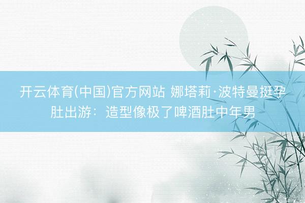 开云体育(中国)官方网站 娜塔莉·波特曼挺孕肚出游：造型像极了啤酒肚中年男
