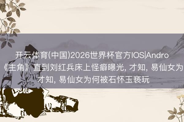 开云体育(中国)2026世界杯官方IOS|Android手机app下载 《主角》直到刘红兵床上怪癖曝光， 才知， 易仙女为何被石怀玉亵玩