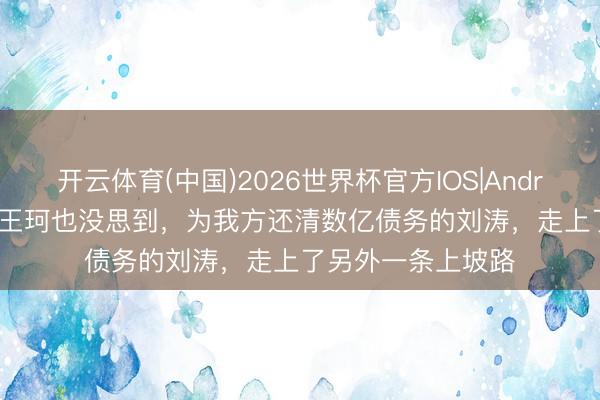 开云体育(中国)2026世界杯官方IOS|Android手机app下载 王珂也没思到，为我方还清数亿债务的刘涛，走上了另外一条上坡路