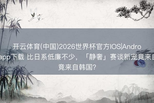 开云体育(中国)2026世界杯官方IOS|Android手机app下载 比日系低廉不少，「静奢」赛谈新宠竟来自韩国？