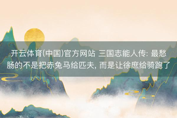 开云体育(中国)官方网站 三国志能人传: 最愁肠的不是把赤兔马给匹夫， 而是让徐庶给骑跑了
