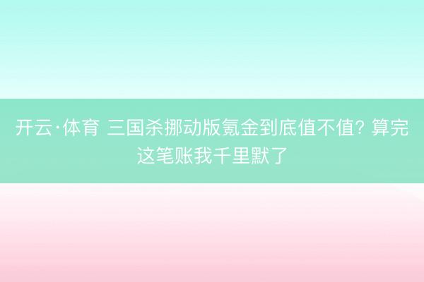 开云·体育 三国杀挪动版氪金到底值不值? 算完这笔账我千里默了