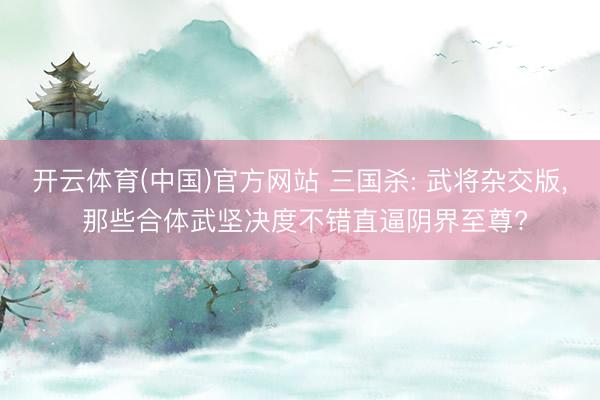 开云体育(中国)官方网站 三国杀: 武将杂交版， 那些合体武坚决度不错直逼阴界至尊?