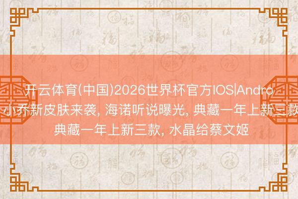 开云体育(中国)2026世界杯官方IOS|Android手机app下载 小乔新皮肤来袭， 海诺听说曝光， 典藏一年上新三款， 水晶给蔡文姬