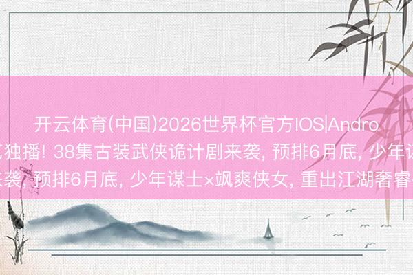 开云体育(中国)2026世界杯官方IOS|Android手机app下载 爱奇艺独播! 38集古装武侠诡计剧来袭， 预排6月底， 少年谋士×飒爽侠女， 重出江湖奢睿破局