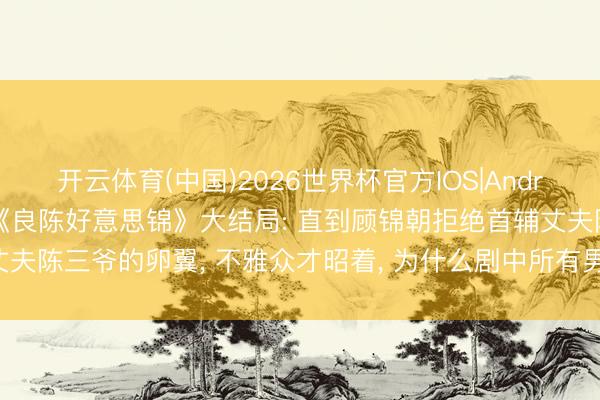 开云体育(中国)2026世界杯官方IOS|Android手机app下载 36集《良陈好意思锦》大结局: 直到顾锦朝拒绝首辅丈夫陈三爷的卵翼， 不雅众才昭着， 为什么剧中所有男东说念主爱她齐不违和