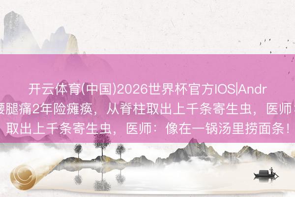 开云体育(中国)2026世界杯官方IOS|Android手机app下载 女子腰腿痛2年险瘫痪，从脊柱取出上千条寄生虫，医师：像在一锅汤里捞面条！