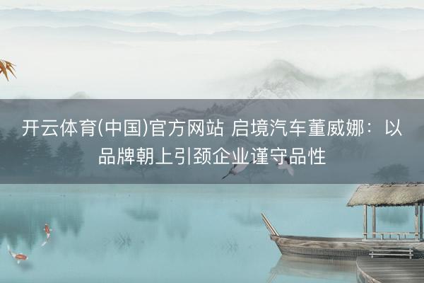 开云体育(中国)官方网站 启境汽车董威娜：以品牌朝上引颈企业谨守品性