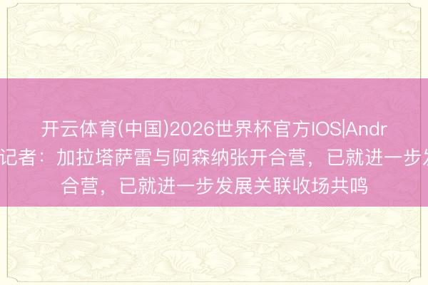 开云体育(中国)2026世界杯官方IOS|Android手机app下载 记者：加拉塔萨雷与阿森纳张开合营，已就进一步发展关联收场共鸣