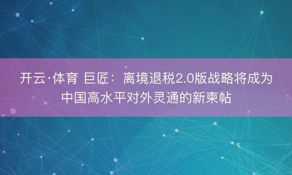 开云·体育 巨匠：离境退税2.0版战略将成为中国高水平对外灵通的新柬帖