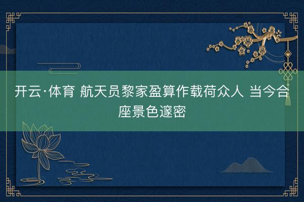 开云·体育 航天员黎家盈算作载荷众人 当今合座景色邃密
