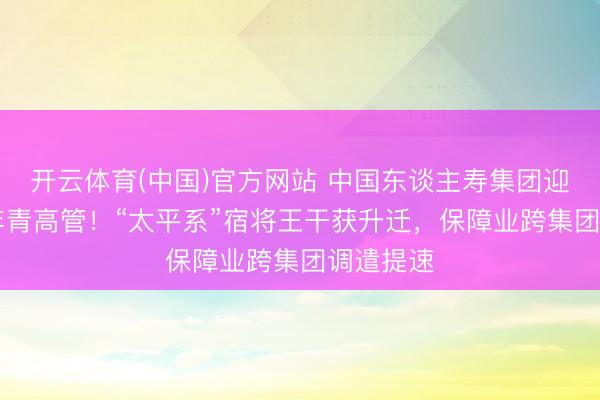 开云体育(中国)官方网站 中国东谈主寿集团迎75后最年青高管！“太平系”宿将王干获升迁，保障业跨集团调遣提速