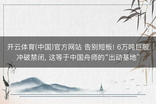 开云体育(中国)官方网站 告别短板! 6万吨巨舰冲破禁闭， 这等于中国舟师的“出动基地”