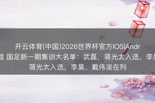 开云体育(中国)2026世界杯官方IOS|Android手机app下载 国足新一期集训大名单：武磊，蒋光太入选，李昊、戴伟浚在列