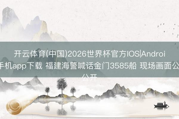 开云体育(中国)2026世界杯官方IOS|Android手机app下载 福建海警喊话金门3585船 现场画面公开
