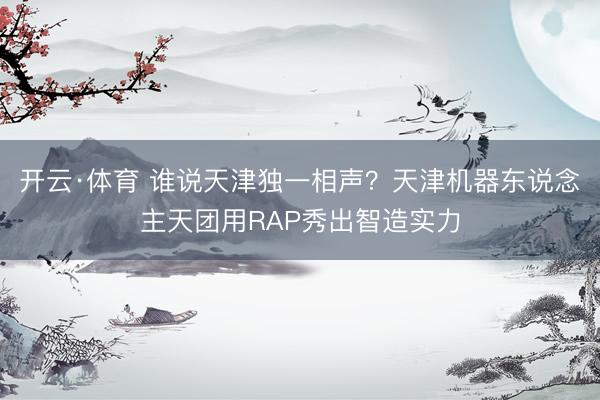 开云·体育 谁说天津独一相声？天津机器东说念主天团用RAP秀出智造实力
