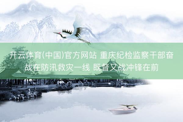 开云体育(中国)官方网站 重庆纪检监察干部奋战在防汛救灾一线 既督又战冲锋在前
