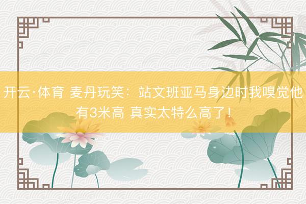 开云·体育 麦丹玩笑：站文班亚马身边时我嗅觉他有3米高 真实太特么高了！