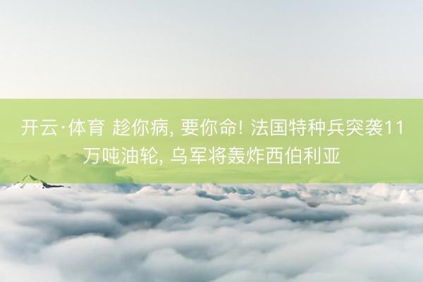 开云·体育 趁你病， 要你命! 法国特种兵突袭11万吨油轮， 乌军将轰炸西伯利亚