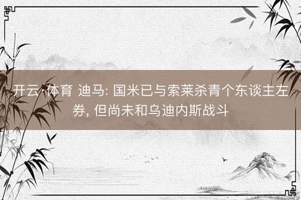 开云·体育 迪马: 国米已与索莱杀青个东谈主左券， 但尚未和乌迪内斯战斗