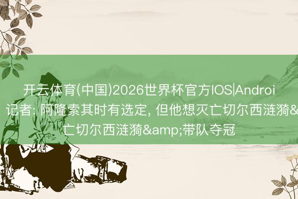 开云体育(中国)2026世界杯官方IOS|Android手机app下载 记者: 阿隆索其时有选定， 但他想灭亡切尔西涟漪&带队夺冠