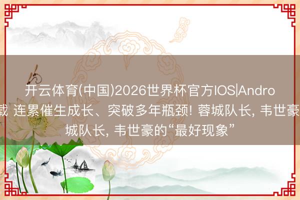 开云体育(中国)2026世界杯官方IOS|Android手机app下载 连累催生成长、突破多年瓶颈! 蓉城队长， 韦世豪的“最好现象”