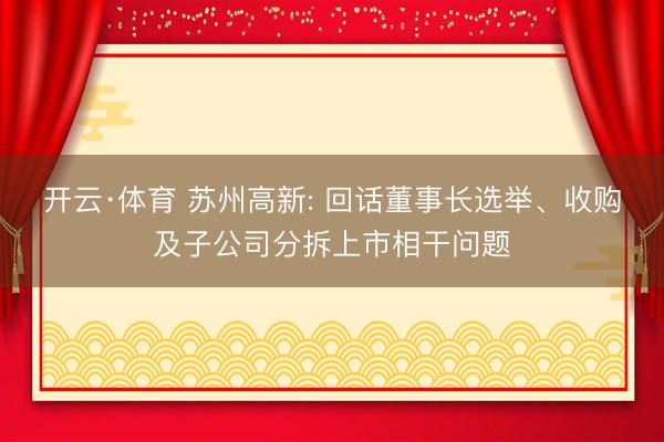 开云·体育 苏州高新: 回话董事长选举、收购及子公司分拆上市相干问题