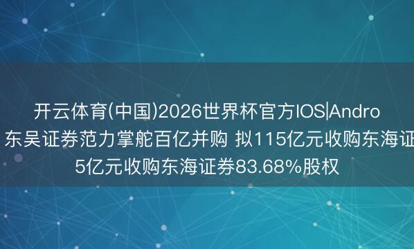 开云体育(中国)2026世界杯官方IOS|Android手机app下载 东吴证券范力掌舵百亿并购 拟115亿元收购东海证券83.68%股权