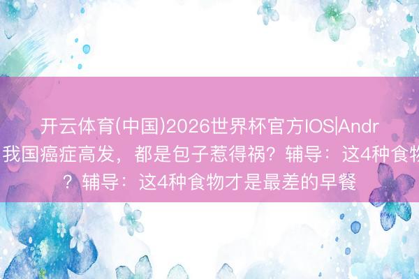 开云体育(中国)2026世界杯官方IOS|Android手机app下载 我国癌症高发，都是包子惹得祸？辅导：这4种食物才是最差的早餐