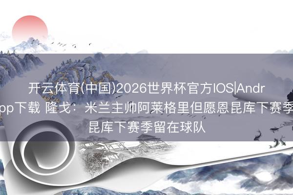 开云体育(中国)2026世界杯官方IOS|Android手机app下载 隆戈：米兰主帅阿莱格里但愿恩昆库下赛季留在球队