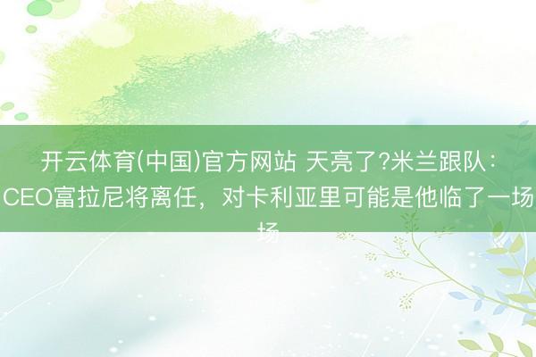 开云体育(中国)官方网站 天亮了?米兰跟队:CEO富拉尼将离任,对卡利亚里可能是他临了一场