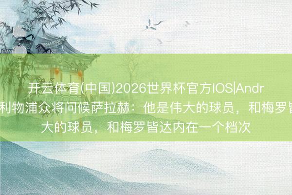 开云体育(中国)2026世界杯官方IOS|Android手机app下载 利物浦众将问候萨拉赫:他是伟大的球员,和梅罗皆达内在一个档次