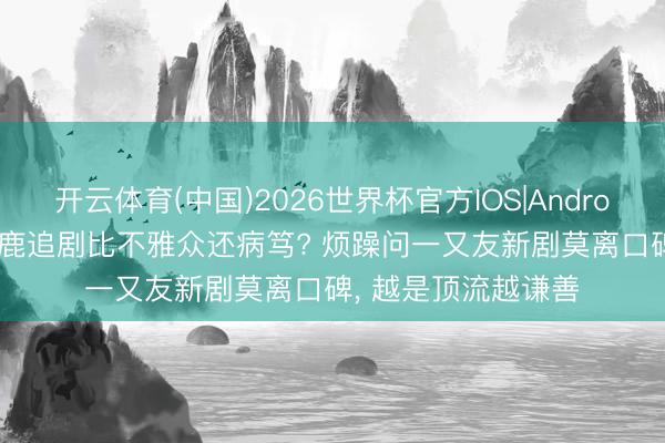 开云体育(中国)2026世界杯官方IOS|Android手机app下载 白鹿追剧比不雅众还病笃? 烦躁问一又友新剧莫离口碑, 越是顶流越谦善
