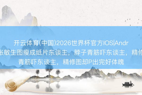 开云体育(中国)2026世界杯官方IOS|Android手机app下载 张敏生图瘦成纸片东谈主,脖子青筋吓东谈主,精修图却P出完好体魄