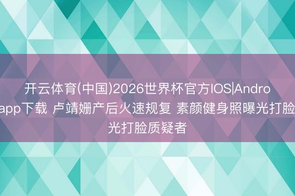 开云体育(中国)2026世界杯官方IOS|Android手机app下载 卢靖姗产后火速规复 素颜健身照曝光打脸质疑者