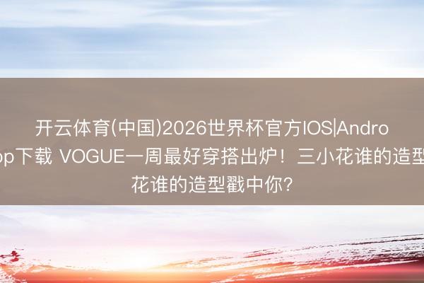 开云体育(中国)2026世界杯官方IOS|Android手机app下载 VOGUE一周最好穿搭出炉!三小花谁的造型戳中你?