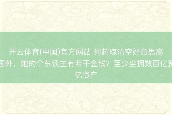 开云体育(中国)官方网站 何超琼清空好意思高梅国外,她的个东谈主有若干金钱?至少坐拥数百亿资产