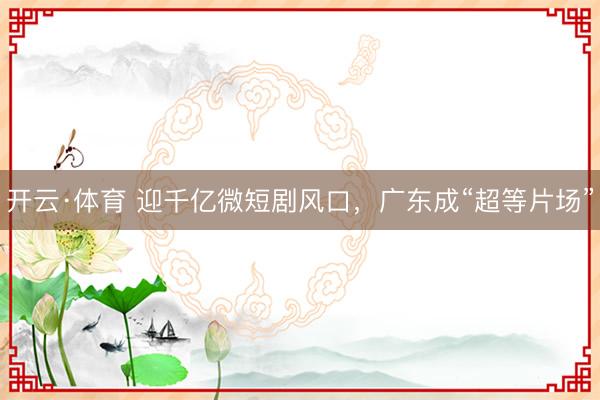 开云·体育 迎千亿微短剧风口，广东成“超等片场”