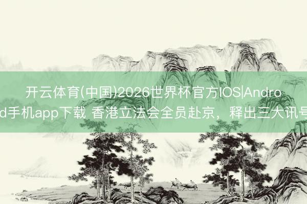 开云体育(中国)2026世界杯官方IOS|Android手机app下载 香港立法会全员赴京,释出三大讯号