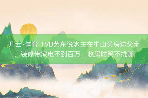 开云·体育 TVB艺东说念主在中山买房送父亲,装修带家电不到百万,收房时笑不拢嘴