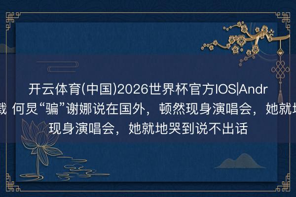 开云体育(中国)2026世界杯官方IOS|Android手机app下载 何炅“骗”谢娜说在国外,顿然现身演唱会,她就地哭到说不出话
