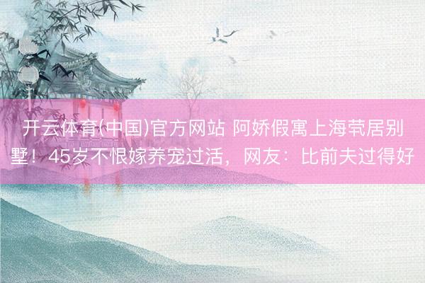 开云体育(中国)官方网站 阿娇假寓上海茕居别墅！45岁不恨嫁养宠过活，网友：比前夫过得好