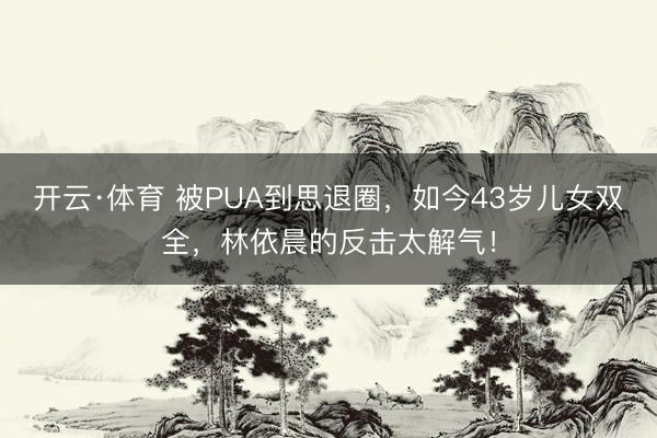 开云·体育 被PUA到思退圈，如今43岁儿女双全，林依晨的反击太解气！