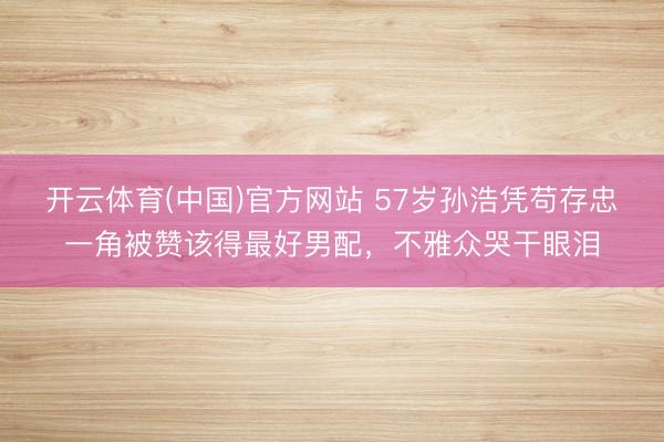 开云体育(中国)官方网站 57岁孙浩凭苟存忠一角被赞该得最好男配,不雅众哭干眼泪