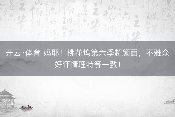 开云·体育 妈耶!桃花坞第六季超颜面,不雅众好评情理特等一致!