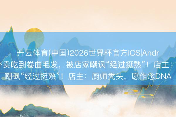 开云体育(中国)2026世界杯官方IOS|Android手机app下载 女子外卖吃到卷曲毛发,被店家嘲讽“经过挺熟”!店主:厨师秃头,愿作念DNA